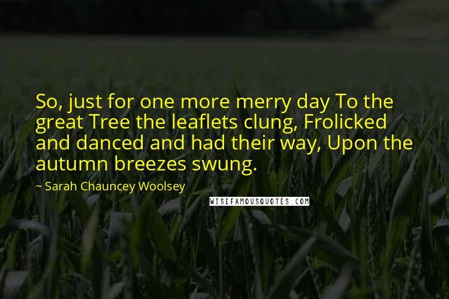 Sarah Chauncey Woolsey Quotes: So, just for one more merry day To the great Tree the leaflets clung, Frolicked and danced and had their way, Upon the autumn breezes swung.