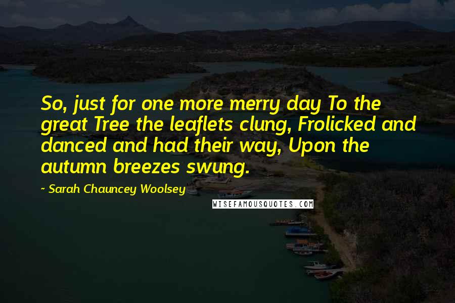 Sarah Chauncey Woolsey Quotes: So, just for one more merry day To the great Tree the leaflets clung, Frolicked and danced and had their way, Upon the autumn breezes swung.