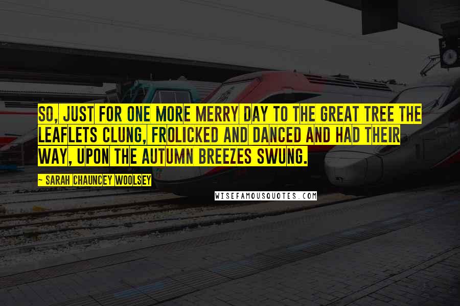 Sarah Chauncey Woolsey Quotes: So, just for one more merry day To the great Tree the leaflets clung, Frolicked and danced and had their way, Upon the autumn breezes swung.