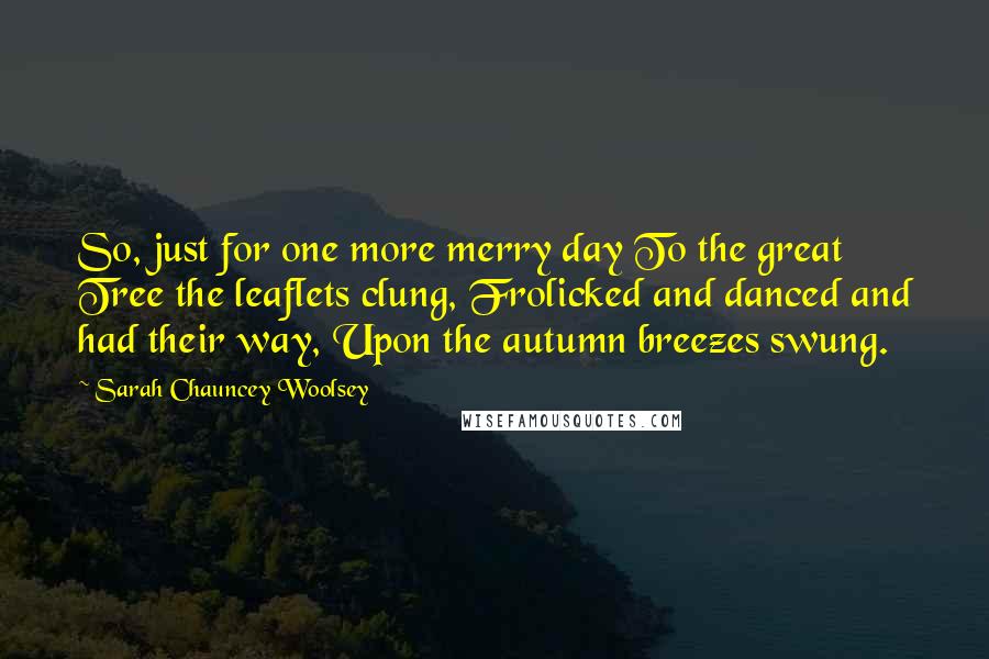 Sarah Chauncey Woolsey Quotes: So, just for one more merry day To the great Tree the leaflets clung, Frolicked and danced and had their way, Upon the autumn breezes swung.