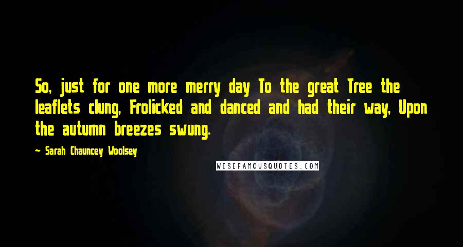 Sarah Chauncey Woolsey Quotes: So, just for one more merry day To the great Tree the leaflets clung, Frolicked and danced and had their way, Upon the autumn breezes swung.