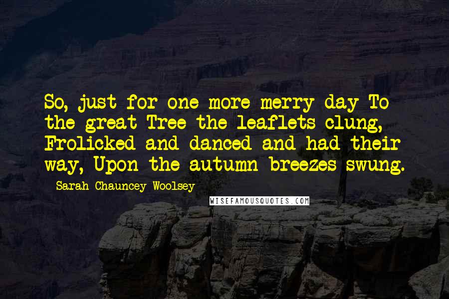 Sarah Chauncey Woolsey Quotes: So, just for one more merry day To the great Tree the leaflets clung, Frolicked and danced and had their way, Upon the autumn breezes swung.