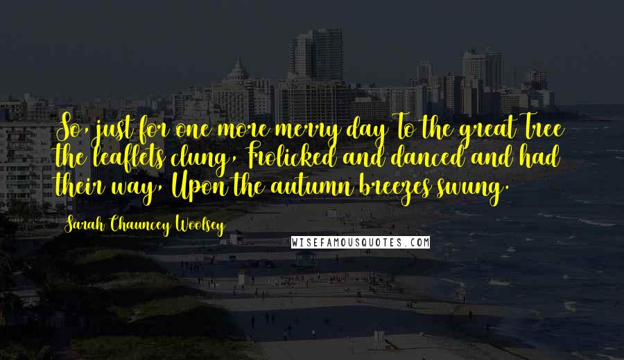 Sarah Chauncey Woolsey Quotes: So, just for one more merry day To the great Tree the leaflets clung, Frolicked and danced and had their way, Upon the autumn breezes swung.