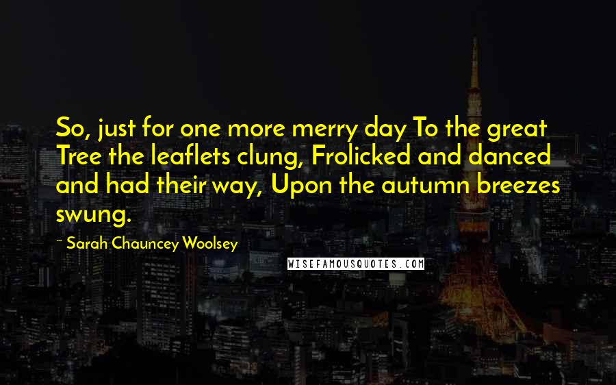 Sarah Chauncey Woolsey Quotes: So, just for one more merry day To the great Tree the leaflets clung, Frolicked and danced and had their way, Upon the autumn breezes swung.