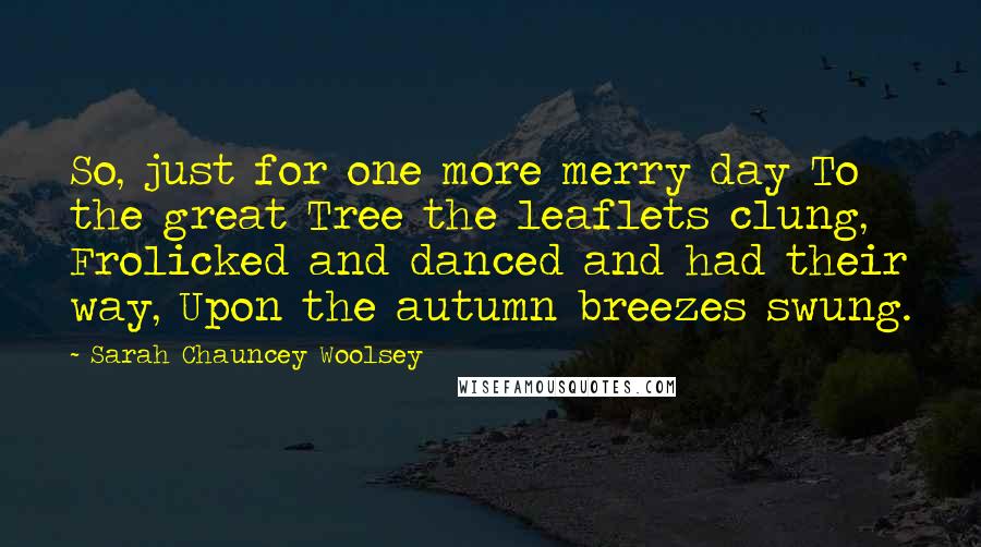 Sarah Chauncey Woolsey Quotes: So, just for one more merry day To the great Tree the leaflets clung, Frolicked and danced and had their way, Upon the autumn breezes swung.