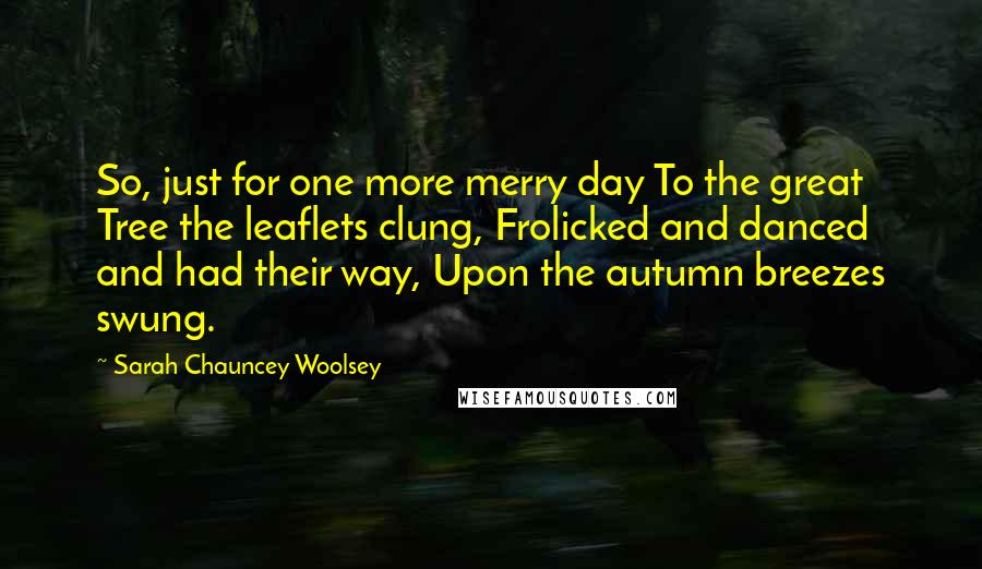 Sarah Chauncey Woolsey Quotes: So, just for one more merry day To the great Tree the leaflets clung, Frolicked and danced and had their way, Upon the autumn breezes swung.