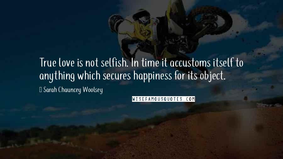 Sarah Chauncey Woolsey Quotes: True love is not selfish. In time it accustoms itself to anything which secures happiness for its object.