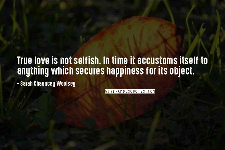 Sarah Chauncey Woolsey Quotes: True love is not selfish. In time it accustoms itself to anything which secures happiness for its object.