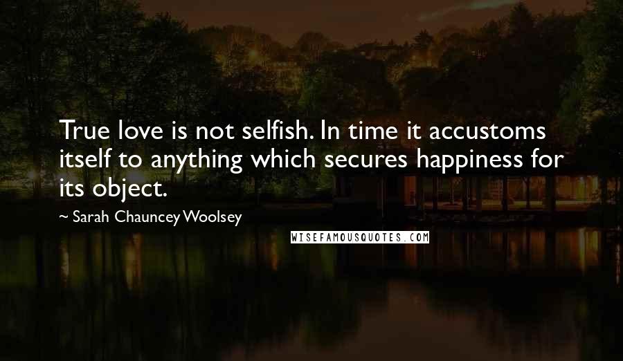 Sarah Chauncey Woolsey Quotes: True love is not selfish. In time it accustoms itself to anything which secures happiness for its object.