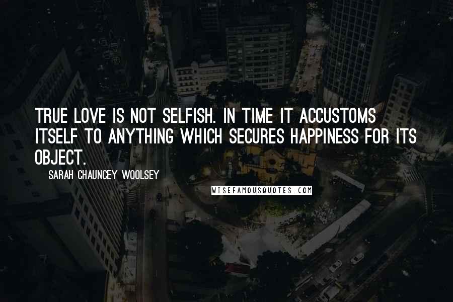 Sarah Chauncey Woolsey Quotes: True love is not selfish. In time it accustoms itself to anything which secures happiness for its object.