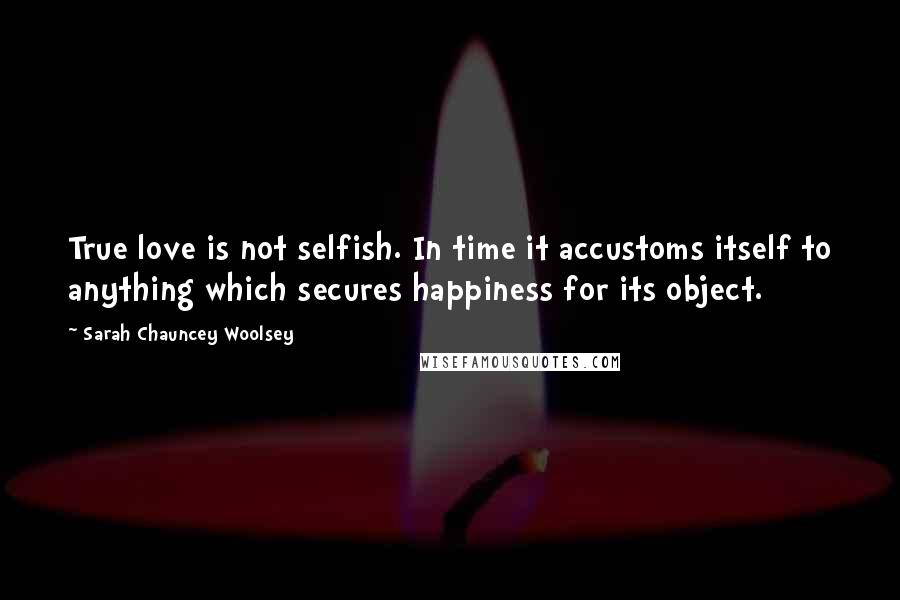 Sarah Chauncey Woolsey Quotes: True love is not selfish. In time it accustoms itself to anything which secures happiness for its object.