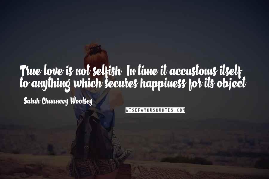 Sarah Chauncey Woolsey Quotes: True love is not selfish. In time it accustoms itself to anything which secures happiness for its object.