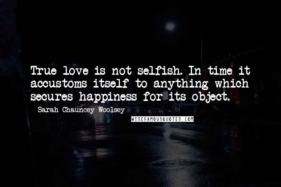 Sarah Chauncey Woolsey Quotes: True love is not selfish. In time it accustoms itself to anything which secures happiness for its object.