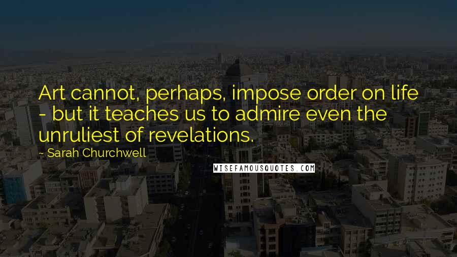 Sarah Churchwell Quotes: Art cannot, perhaps, impose order on life - but it teaches us to admire even the unruliest of revelations.
