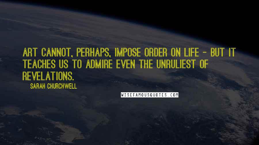 Sarah Churchwell Quotes: Art cannot, perhaps, impose order on life - but it teaches us to admire even the unruliest of revelations.