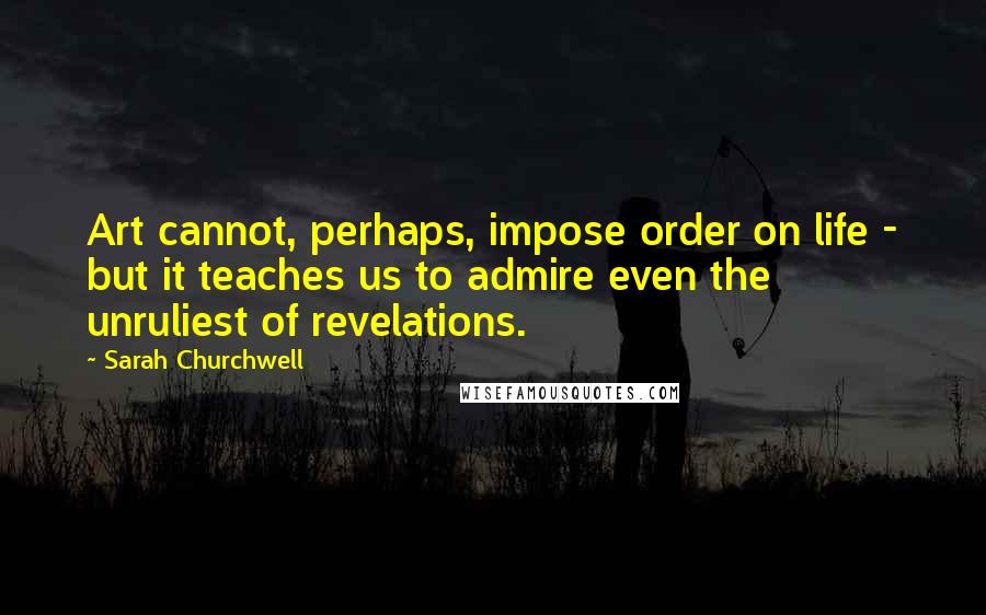 Sarah Churchwell Quotes: Art cannot, perhaps, impose order on life - but it teaches us to admire even the unruliest of revelations.