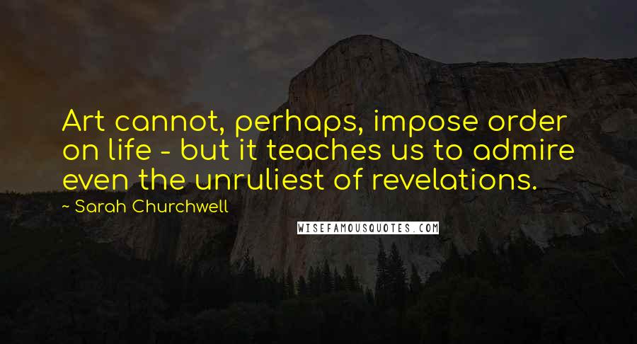 Sarah Churchwell Quotes: Art cannot, perhaps, impose order on life - but it teaches us to admire even the unruliest of revelations.