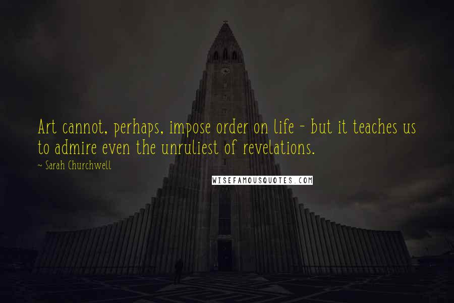Sarah Churchwell Quotes: Art cannot, perhaps, impose order on life - but it teaches us to admire even the unruliest of revelations.