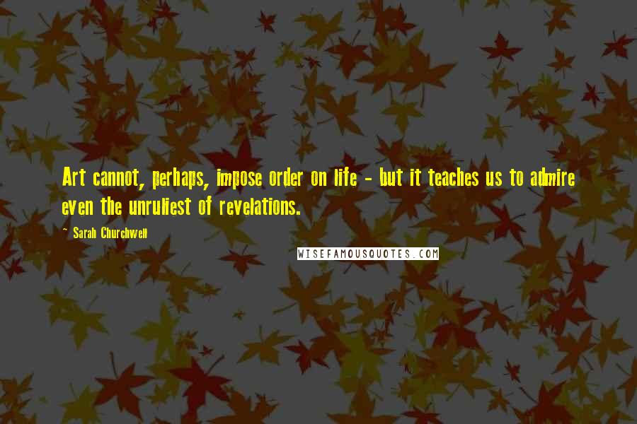 Sarah Churchwell Quotes: Art cannot, perhaps, impose order on life - but it teaches us to admire even the unruliest of revelations.
