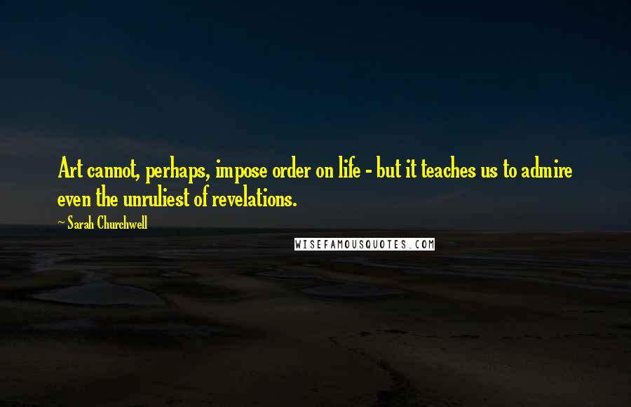Sarah Churchwell Quotes: Art cannot, perhaps, impose order on life - but it teaches us to admire even the unruliest of revelations.