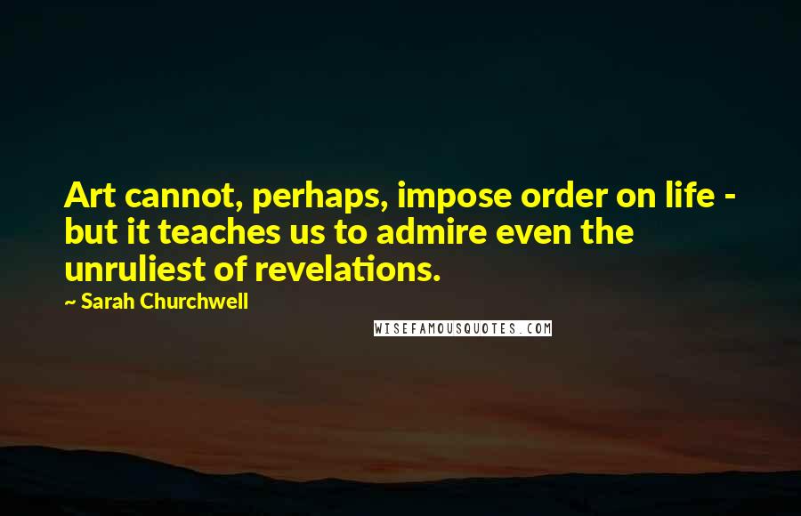 Sarah Churchwell Quotes: Art cannot, perhaps, impose order on life - but it teaches us to admire even the unruliest of revelations.