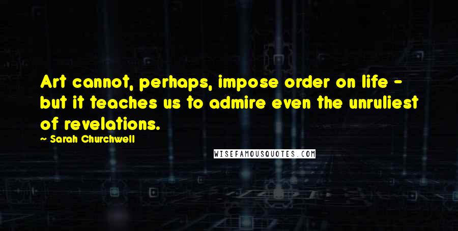 Sarah Churchwell Quotes: Art cannot, perhaps, impose order on life - but it teaches us to admire even the unruliest of revelations.