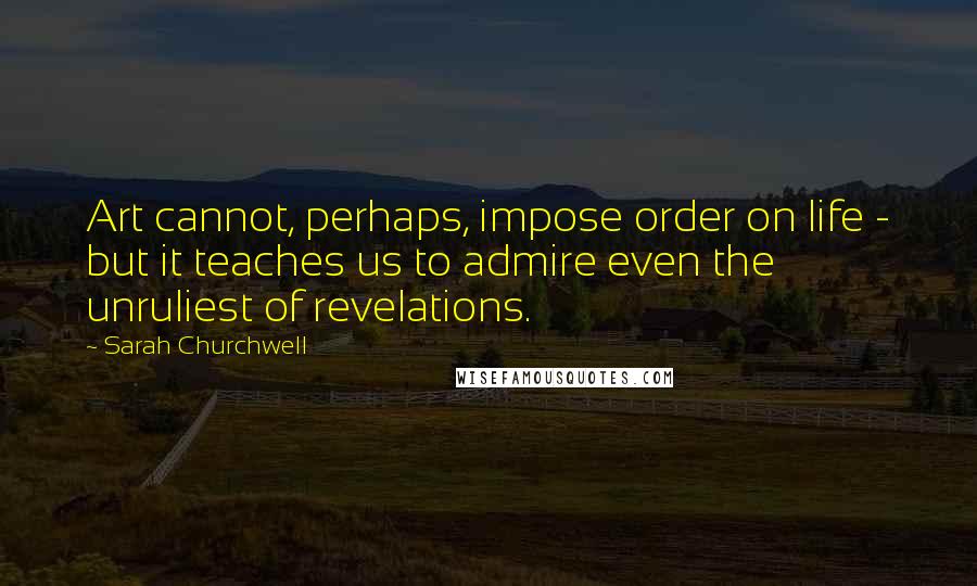 Sarah Churchwell Quotes: Art cannot, perhaps, impose order on life - but it teaches us to admire even the unruliest of revelations.