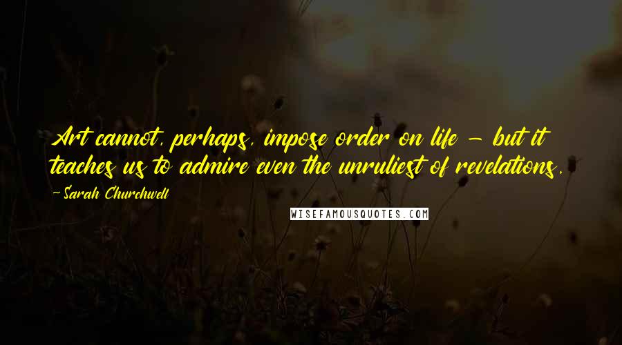 Sarah Churchwell Quotes: Art cannot, perhaps, impose order on life - but it teaches us to admire even the unruliest of revelations.