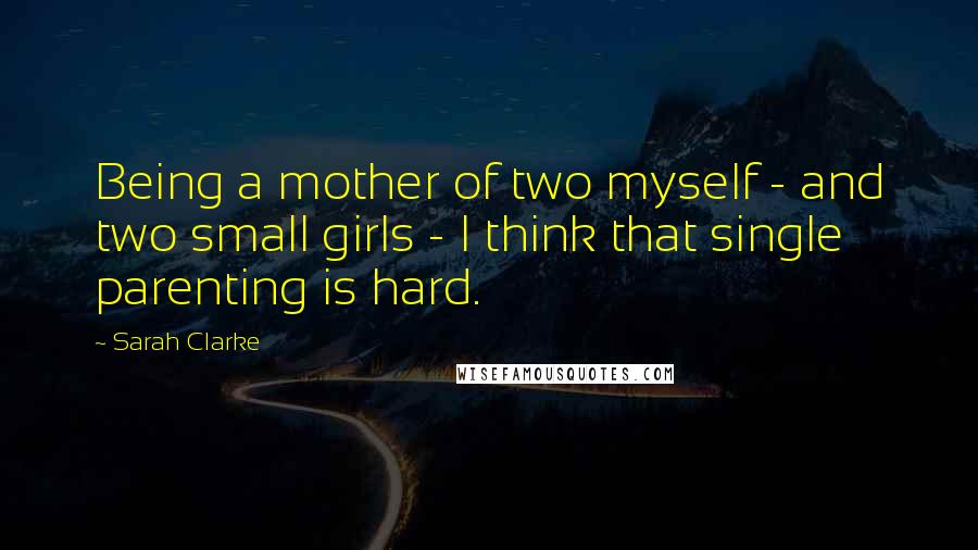 Sarah Clarke Quotes: Being a mother of two myself - and two small girls - I think that single parenting is hard.