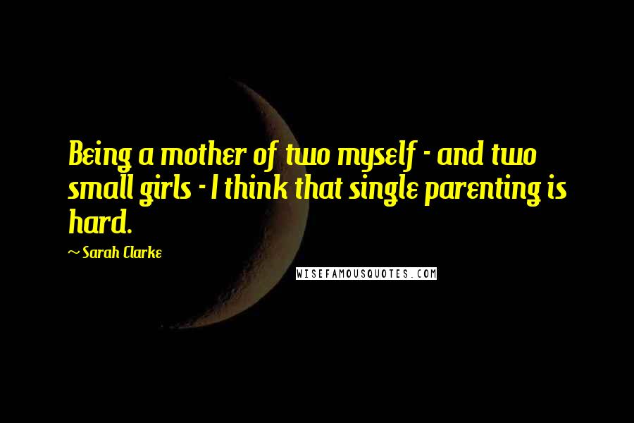 Sarah Clarke Quotes: Being a mother of two myself - and two small girls - I think that single parenting is hard.