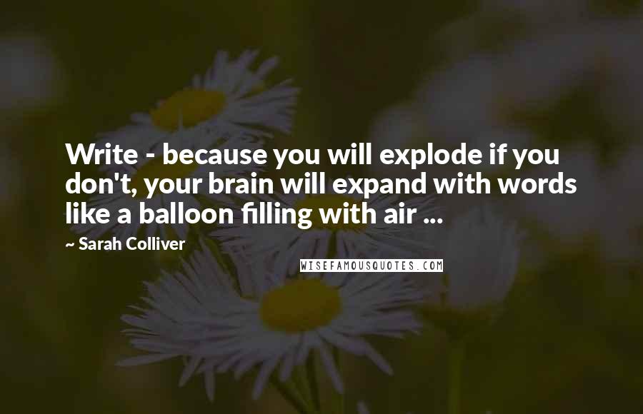 Sarah Colliver Quotes: Write - because you will explode if you don't, your brain will expand with words like a balloon filling with air ...