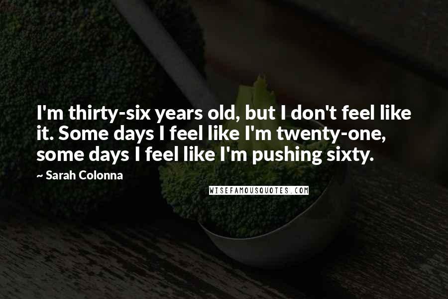 Sarah Colonna Quotes: I'm thirty-six years old, but I don't feel like it. Some days I feel like I'm twenty-one, some days I feel like I'm pushing sixty.