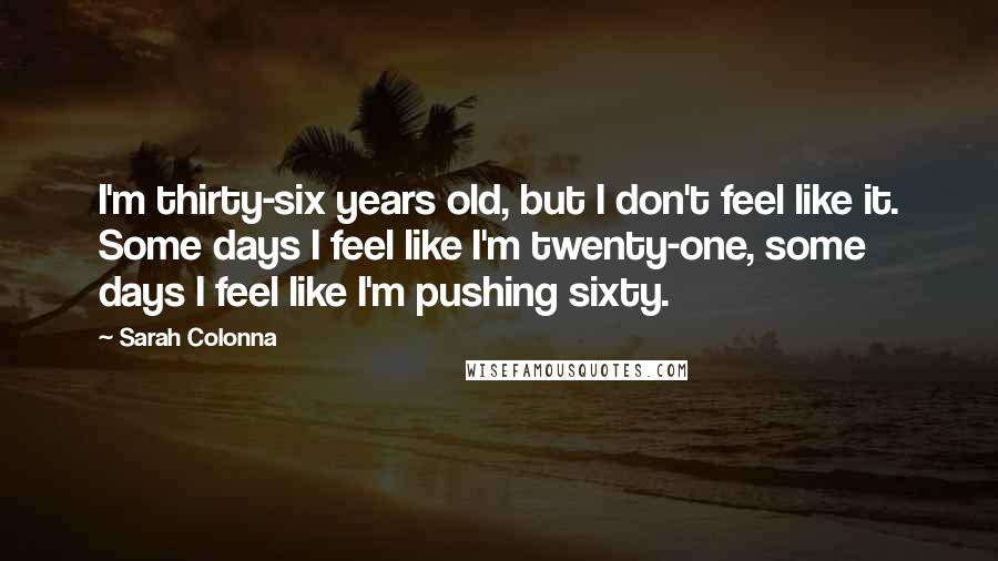 Sarah Colonna Quotes: I'm thirty-six years old, but I don't feel like it. Some days I feel like I'm twenty-one, some days I feel like I'm pushing sixty.