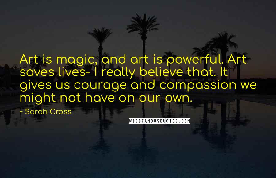 Sarah Cross Quotes: Art is magic, and art is powerful. Art saves lives- I really believe that. It gives us courage and compassion we might not have on our own.