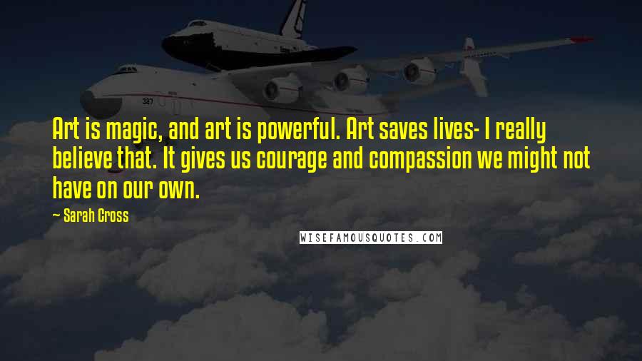 Sarah Cross Quotes: Art is magic, and art is powerful. Art saves lives- I really believe that. It gives us courage and compassion we might not have on our own.