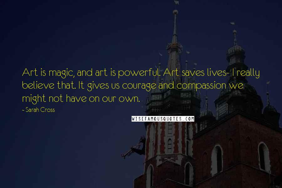 Sarah Cross Quotes: Art is magic, and art is powerful. Art saves lives- I really believe that. It gives us courage and compassion we might not have on our own.