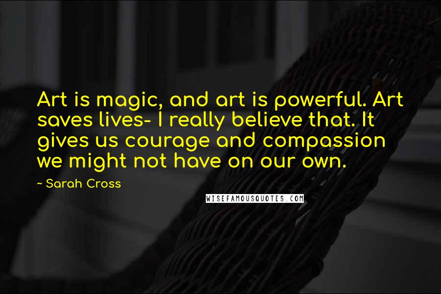 Sarah Cross Quotes: Art is magic, and art is powerful. Art saves lives- I really believe that. It gives us courage and compassion we might not have on our own.