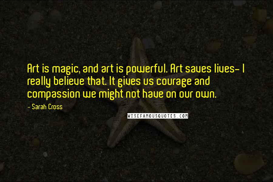 Sarah Cross Quotes: Art is magic, and art is powerful. Art saves lives- I really believe that. It gives us courage and compassion we might not have on our own.