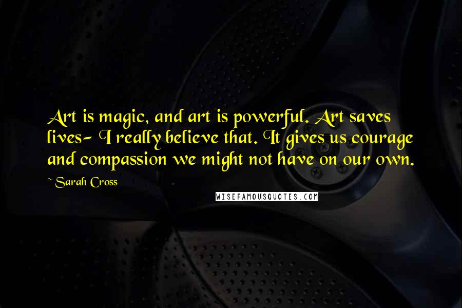 Sarah Cross Quotes: Art is magic, and art is powerful. Art saves lives- I really believe that. It gives us courage and compassion we might not have on our own.