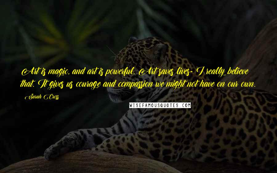 Sarah Cross Quotes: Art is magic, and art is powerful. Art saves lives- I really believe that. It gives us courage and compassion we might not have on our own.