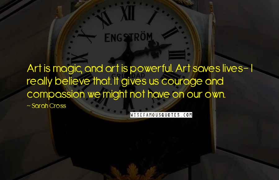 Sarah Cross Quotes: Art is magic, and art is powerful. Art saves lives- I really believe that. It gives us courage and compassion we might not have on our own.