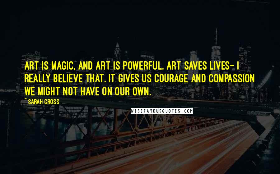 Sarah Cross Quotes: Art is magic, and art is powerful. Art saves lives- I really believe that. It gives us courage and compassion we might not have on our own.