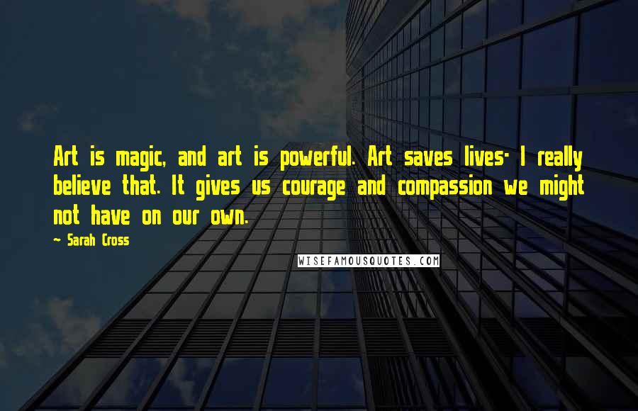 Sarah Cross Quotes: Art is magic, and art is powerful. Art saves lives- I really believe that. It gives us courage and compassion we might not have on our own.