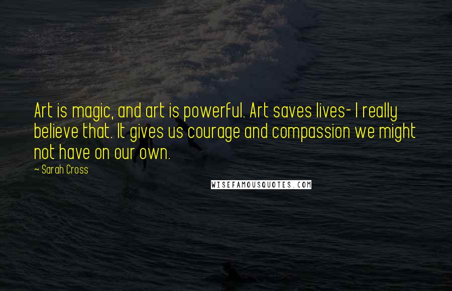 Sarah Cross Quotes: Art is magic, and art is powerful. Art saves lives- I really believe that. It gives us courage and compassion we might not have on our own.