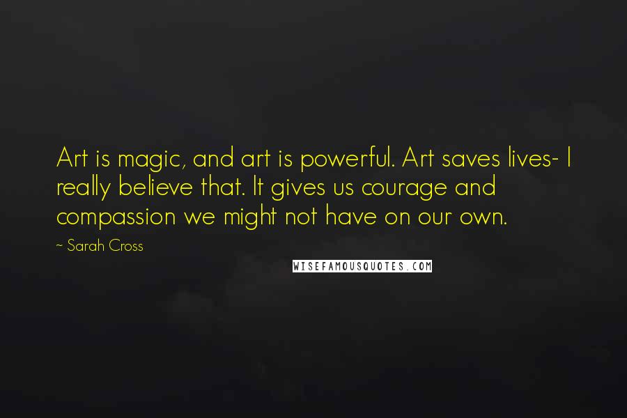 Sarah Cross Quotes: Art is magic, and art is powerful. Art saves lives- I really believe that. It gives us courage and compassion we might not have on our own.