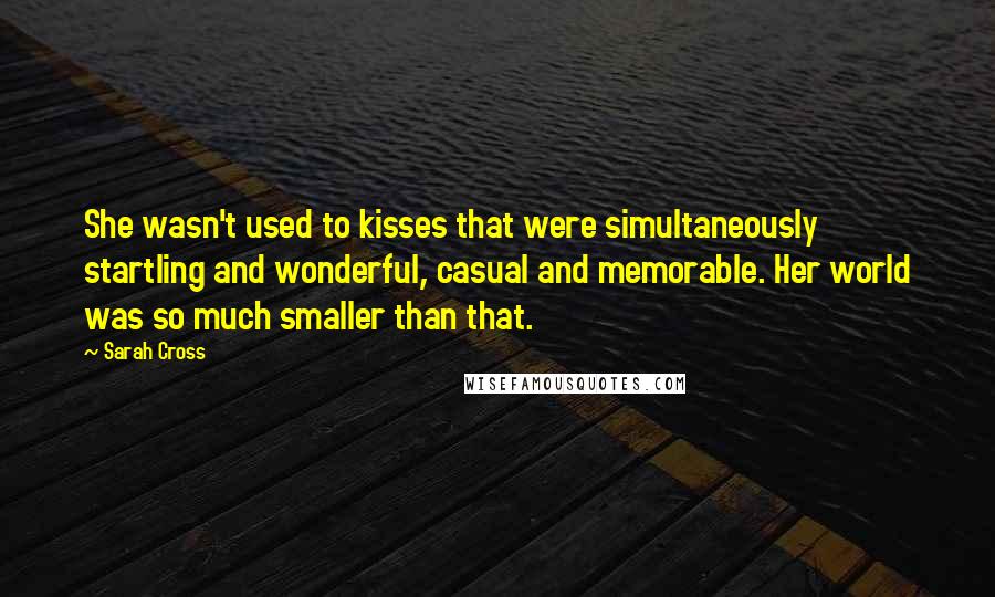 Sarah Cross Quotes: She wasn't used to kisses that were simultaneously startling and wonderful, casual and memorable. Her world was so much smaller than that.