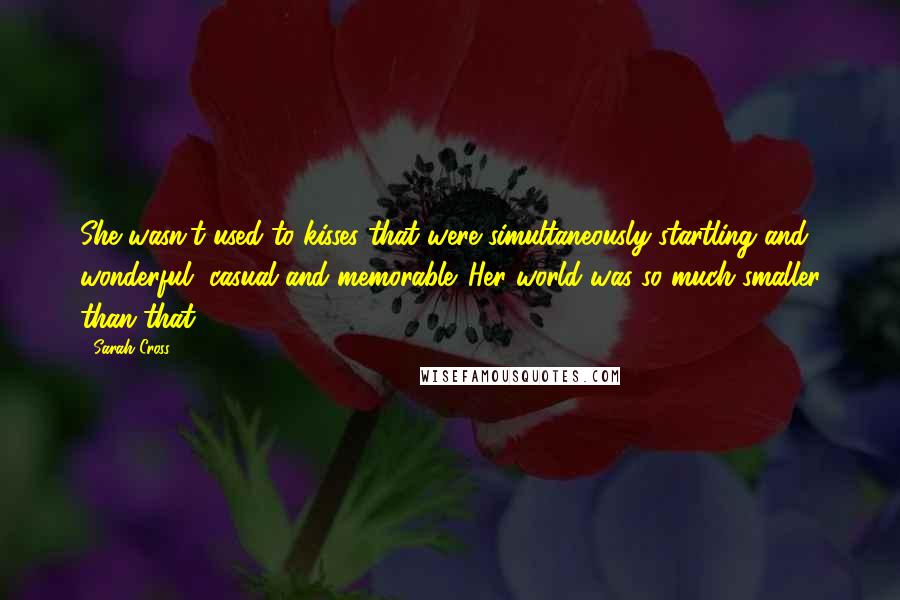 Sarah Cross Quotes: She wasn't used to kisses that were simultaneously startling and wonderful, casual and memorable. Her world was so much smaller than that.