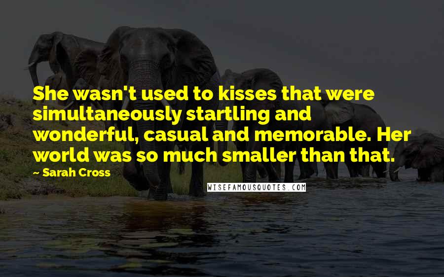 Sarah Cross Quotes: She wasn't used to kisses that were simultaneously startling and wonderful, casual and memorable. Her world was so much smaller than that.