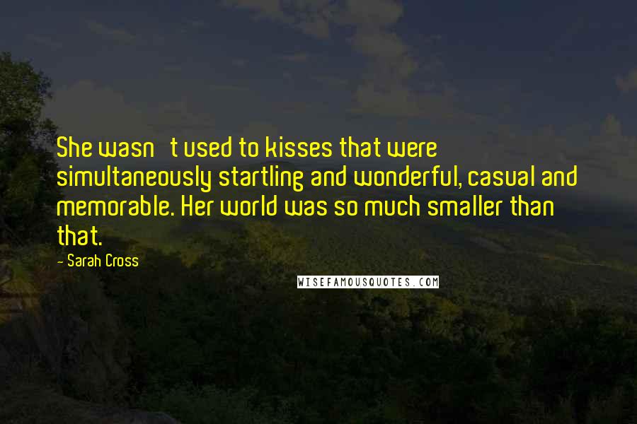 Sarah Cross Quotes: She wasn't used to kisses that were simultaneously startling and wonderful, casual and memorable. Her world was so much smaller than that.