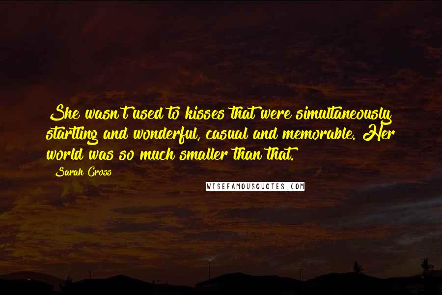Sarah Cross Quotes: She wasn't used to kisses that were simultaneously startling and wonderful, casual and memorable. Her world was so much smaller than that.